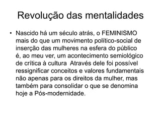 Revolução das mentalidadesNascido há um século atrás, o FEMINISMO mais do que um movimento político-social de inserção das mulheres na esfera do público é, ao meu ver, um acontecimento semiológico  de crítica à cultura  Através dele foi possível ressignificar conceitos e valores fundamentais não apenas para os direitos da mulher, mas também para consolidar o que se denomina hoje a Pós-modernidade. 