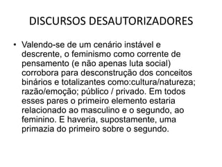 DISCURSOS DESAUTORIZADORESValendo-se de um cenário instável e descrente, o feminismo como corrente de pensamento (e não apenas luta social) corrobora para desconstrução dos conceitos binários e totalizantes como:cultura/natureza; razão/emoção; público / privado. Em todos esses pares o primeiro elemento estaria relacionado ao masculino e o segundo, ao feminino. E haveria, supostamente, uma primazia do primeiro sobre o segundo. 