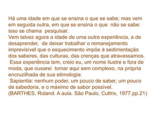 Há uma idade em que se ensina o que se sabe; mas vem em seguida outra, em que se ensina o que  não se sabe: isso se chama  pesquisar. Vem talvez agora a idade de uma outra experiência, a de  desaprender,  de deixar trabalhar o remanejamento imprevisível que o esquecimento impõe à sedimentação dos saberes, das culturas, das crenças que atravessamos. Essa experiência tem, creio eu, um nome ilustre e fora de moda, que ousarei  tomar aqui sem complexo, na própria encruzilhada de sua etimologia:Sapientia: nenhum poder, um pouco de saber, um pouco de sabedoria, e o máximo de sabor possível. (BARTHES, Roland. A aula. São Paulo, Cultrix, 1977.pp.21)