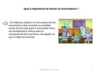 Educação para o Consumidor 3
Qual a importância de Educar os Consumidores ?
As mudanças rápidas e os riscos potenciais do
consumismo a que se assiste na sociedade
actual, faz com que quem é consumidor tenha
em consideração e reflicta sobre as
consequências das suas boas e más opções no
que se refere ao consumo.
 