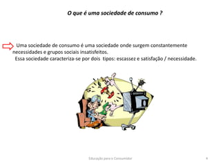Educação para o Consumidor 4
Uma sociedade de consumo é uma sociedade onde surgem constantemente
necessidades e grupos sociais insatisfeitos.
Essa sociedade caracteriza-se por dois tipos: escassez e satisfação / necessidade.
O que é uma sociedade de consumo ?
 