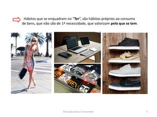 Educação para o Consumidor 5
Hábitos que se enquadram no “Ter”, são hábitos próprios ao consumo
de bens, que não são de 1ª necessidade, que valorizam pelo que se tem.
 