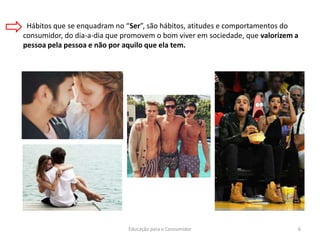 Educação para o Consumidor 6
Hábitos que se enquadram no “Ser”, são hábitos, atitudes e comportamentos do
consumidor, do dia-a-dia que promovem o bom viver em sociedade, que valorizem a
pessoa pela pessoa e não por aquilo que ela tem.
 