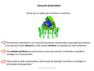 Educação para o Consumidor 7
Temos que os saber gerir, prevenir e controlar.
Consumo Sustentável
“O consumo sustentável é um conjunto de práticas relacionadas à aquisição de produtos
e serviços que visam diminuir ou até mesmo eliminar os impactos ao meio ambiente.
São atitudes positivas que preservam os recursos naturais, mantendo o equilíbrio
ecológico no nosso planeta.
Estas práticas estão relacionadas a diminuição da poluição, incentivo à reciclagem e
eliminação do desperdício. “
 