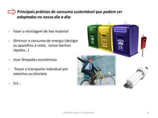 Educação para o Consumidor 8
Principais práticas de consumo sustentável que podem ser
adoptadas no nosso dia a dia:
- Fazer a reciclagem de lixo material
- Diminuir o consumo de energia (desligar
os aparelhos á noite, tomar banhos
rápidos…)
- Usar lâmpadas económicas
- Trocar o transporte individual por
colectivo ou bicicleta
- Ect…
 