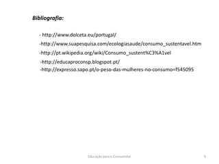 Educação para o Consumidor 9
Bibliografia:
- http://www.dolceta.eu/portugal/
-http://www.suapesquisa.com/ecologiasaude/consumo_sustentavel.htm
-http://pt.wikipedia.org/wiki/Consumo_sustent%C3%A1vel
-http://educaproconsp.blogspot.pt/
-http://expresso.sapo.pt/o-peso-das-mulheres-no-consumo=f545095
 
