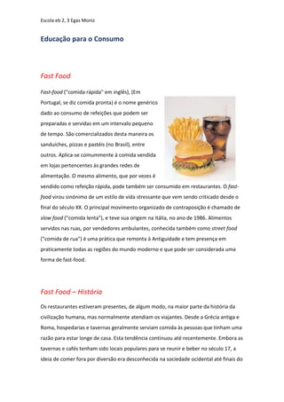 Escola eb 2, 3 Egas Moniz


Educação para o Consumo



Fast Food

Fast-food ("comida rápida" em inglês), (Em
Portugal, se diz comida pronta) é o nome genérico
dado ao consumo de refeições que podem ser
preparadas e servidas em um intervalo pequeno
de tempo. São comercializados desta maneira os
sanduíches, pizzas e pastéis (no Brasil), entre
outros. Aplica-se comummente à comida vendida
em lojas pertencentes às grandes redes de
alimentação. O mesmo alimento, que por vezes é
vendido como refeição rápida, pode também ser consumido em restaurantes. O fast-
food virou sinónimo de um estilo de vida stressante que vem sendo criticado desde o
final do século XX. O principal movimento organizado de contraposição é chamado de
slow food ("comida lenta"), e teve sua origem na Itália, no ano de 1986. Alimentos
servidos nas ruas, por vendedores ambulantes, conhecida também como street food
("comida de rua") é uma prática que remonta à Antiguidade e tem presença em
praticamente todas as regiões do mundo moderno e que pode ser considerada uma
forma de fast-food.




Fast Food – História
Os restaurantes estiveram presentes, de algum modo, na maior parte da história da
civilização humana, mas normalmente atendiam os viajantes. Desde a Grécia antiga e
Roma, hospedarias e tavernas geralmente serviam comida às pessoas que tinham uma
razão para estar longe de casa. Esta tendência continuou até recentemente. Embora as
tavernas e cafés tenham sido locais populares para se reunir e beber no século 17, a
ideia de comer fora por diversão era desconhecida na sociedade ocidental até finais do
 