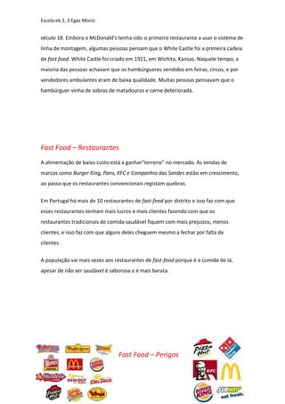 Escola eb 2, 3 Egas Moniz


século 18. Embora o McDonald's tenha sido o primeiro restaurante a usar o sistema de
linha de montagem, algumas pessoas pensam que o White Castle foi a primeira cadeia
de fast food. White Castle foi criado em 1921, em Wichita, Kansas. Naquele tempo, a
maioria das pessoas achavam que os hambúrgueres vendidos em feiras, circos, e por
vendedores ambulantes eram de baixa qualidade. Muitas pessoas pensavam que o
hambúrguer vinha de sobras de matadouros e carne deteriorada.




Fast Food – Restaurantes
A alimentação de baixo custo está a ganhar”terreno” no mercado. As vendas de
marcas como Burger King, Pans, KFC e Companhia das Sandes estão em crescimento,
ao passo que os restaurantes convencionais registam quebras.


Em Portugal há mais de 10 restaurantes de fast-food por distrito e isso faz com que
esses restaurantes tenham mais lucros e mais clientes fazendo com que os
restaurantes tradicionais de comida saudável fiquem com mais prejuízos, menos
clientes, e isso faz com que alguns deles cheguem mesmo a fechar por falta de
clientes.


A população vai mais vezes aos restaurantes de fast-food porque é a comida de lá,
apesar de não ser saudável é saborosa e é mais barata.




                                 Fast Food – Perigos
 