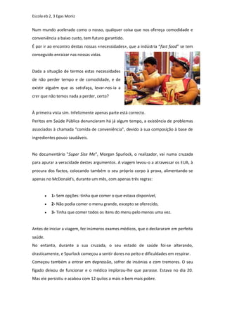 Escola eb 2, 3 Egas Moniz


Num mundo acelerado como o nosso, qualquer coisa que nos ofereça comodidade e
conveniência a baixo custo, tem futuro garantido.
É por ir ao encontro destas nossas «necessidades», que a indústria “fast food” se tem
conseguido enraizar nas nossas vidas.


Dada a situação de termos estas necessidades
de não perder tempo e de comodidade, e de
existir alguém que as satisfaça, levar-nos-ia a
crer que não temos nada a perder, certo?


À primeira vista sim. Infelizmente apenas parte está correcto.
Peritos em Saúde Pública denunciaram há já algum tempo, a existência de problemas
associados à chamada “comida de conveniência”, devido à sua composição à base de
ingredientes pouco saudáveis.


No documentário "Super Size Me", Morgan Spurlock, o realizador, vai numa cruzada
para apurar a veracidade destes argumentos. A viagem levou-o a atravessar os EUA, à
procura dos factos, colocando também o seu próprio corpo à prova, alimentando-se
apenas no McDonald's, durante um mês, com apenas três regras:


            1- Sem opções: tinha que comer o que estava disponível,
            2- Não podia comer o menu grande, excepto se oferecido,
            3- Tinha que comer todos os itens do menu pelo menos uma vez.


Antes de iniciar a viagem, fez inúmeros exames médicos, que o declararam em perfeita
saúde.
No entanto, durante a sua cruzada, o seu estado de saúde foi-se alterando,
drasticamente, e Spurlock começou a sentir dores no peito e dificuldades em respirar.
Começou também a entrar em depressão, sofrer de insónias e com tremores. O seu
fígado deixou de funcionar e o médico implorou-lhe que parasse. Estava no dia 20.
Mas ele persistiu e acabou com 12 quilos a mais e bem mais pobre.
 