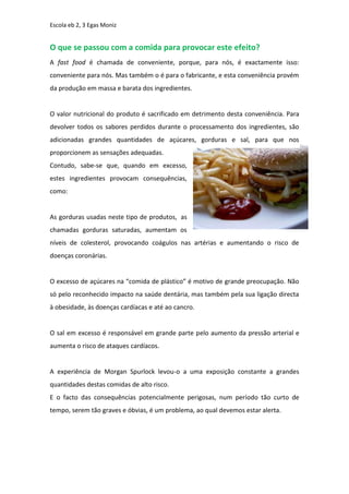 Escola eb 2, 3 Egas Moniz


O que se passou com a comida para provocar este efeito?
A fast food é chamada de conveniente, porque, para nós, é exactamente isso:
conveniente para nós. Mas também o é para o fabricante, e esta conveniência provém
da produção em massa e barata dos ingredientes.


O valor nutricional do produto é sacrificado em detrimento desta conveniência. Para
devolver todos os sabores perdidos durante o processamento dos ingredientes, são
adicionadas grandes quantidades de açúcares, gorduras e sal, para que nos
proporcionem as sensações adequadas.
Contudo, sabe-se que, quando em excesso,
estes ingredientes provocam consequências,
como:


As gorduras usadas neste tipo de produtos, as
chamadas gorduras saturadas, aumentam os
níveis de colesterol, provocando coágulos nas artérias e aumentando o risco de
doenças coronárias.


O excesso de açúcares na “comida de plástico” é motivo de grande preocupação. Não
só pelo reconhecido impacto na saúde dentária, mas também pela sua ligação directa
à obesidade, às doenças cardíacas e até ao cancro.


O sal em excesso é responsável em grande parte pelo aumento da pressão arterial e
aumenta o risco de ataques cardíacos.


A experiência de Morgan Spurlock levou-o a uma exposição constante a grandes
quantidades destas comidas de alto risco.
E o facto das consequências potencialmente perigosas, num período tão curto de
tempo, serem tão graves e óbvias, é um problema, ao qual devemos estar alerta.
 