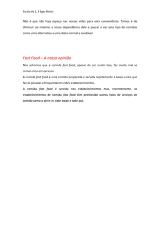 Escola eb 2, 3 Egas Moniz


Não é que não haja espaço nas nossas vidas para esta conveniência. Temos é de
diminuir ao máximo a nossa dependência dela e passar a ver este tipo de comidas
como uma alternativa a uma dieta normal e saudável.




Fast Food – A nossa opinião
Nos achamos que a comida fast food, apesar de ser muito boa, faz muito mal se
comer-mos em excesso.
A comida fast food é uma comida preparada e servida rapidamente a baixo custo que
faz as pessoas a frequentarem estes estabelecimentos.
A comida fast food é servida nos estabelecimentos mas, recentemente, os
estabelecimentos de comida fast food têm promovido outros tipos de serviços de
comida como o drive-in, take-away e take-out.
 