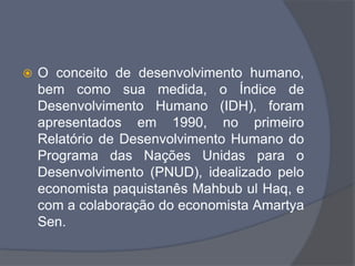  O conceito de desenvolvimento humano,
bem como sua medida, o Índice de
Desenvolvimento Humano (IDH), foram
apresentados em 1990, no primeiro
Relatório de Desenvolvimento Humano do
Programa das Nações Unidas para o
Desenvolvimento (PNUD), idealizado pelo
economista paquistanês Mahbub ul Haq, e
com a colaboração do economista Amartya
Sen.
 
