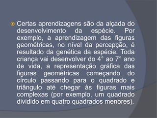  Certas aprendizagens são da alçada do
desenvolvimento da espécie. Por
exemplo, a aprendizagem das figuras
geométricas, no nível da percepção, é
resultado da genética da espécie. Toda
criança vai desenvolver do 4° ao 7° ano
de vida, a representação gráfica das
figuras geométricas começando do
círculo passando para o quadrado e
triângulo até chegar às figuras mais
complexas (por exemplo, um quadrado
dividido em quatro quadrados menores).
 