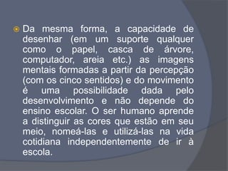  Da mesma forma, a capacidade de
desenhar (em um suporte qualquer
como o papel, casca de árvore,
computador, areia etc.) as imagens
mentais formadas a partir da percepção
(com os cinco sentidos) e do movimento
é uma possibilidade dada pelo
desenvolvimento e não depende do
ensino escolar. O ser humano aprende
a distinguir as cores que estão em seu
meio, nomeá-las e utilizá-las na vida
cotidiana independentemente de ir à
escola.
 