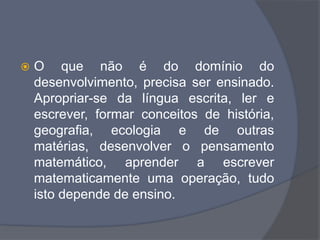  O que não é do domínio do
desenvolvimento, precisa ser ensinado.
Apropriar-se da língua escrita, ler e
escrever, formar conceitos de história,
geografia, ecologia e de outras
matérias, desenvolver o pensamento
matemático, aprender a escrever
matematicamente uma operação, tudo
isto depende de ensino.
 