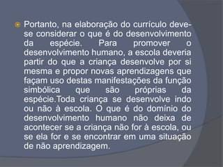  Portanto, na elaboração do currículo deve-
se considerar o que é do desenvolvimento
da espécie. Para promover o
desenvolvimento humano, a escola deveria
partir do que a criança desenvolve por si
mesma e propor novas aprendizagens que
façam uso destas manifestações da função
simbólica que são próprias da
espécie.Toda criança se desenvolve indo
ou não à escola. O que é do domínio do
desenvolvimento humano não deixa de
acontecer se a criança não for à escola, ou
se ela for e se encontrar em uma situação
de não aprendizagem.
 