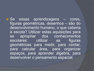  Se essas aprendizagens – cores,
figuras geométricas, desenhos – são do
desenvolvimento humano, o que caberia
à escola? Utilizar estas aquisições para
se apropriar dos conhecimentos
escolares: utilizar as figuras
geométricas para medir, para contar,
para calcular área, para organizar
espaços, para aprender álgebra, para
desenvolver o pensamento espacial.
 