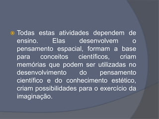  Todas estas atividades dependem de
ensino. Elas desenvolvem o
pensamento espacial, formam a base
para conceitos científicos, criam
memórias que podem ser utilizadas no
desenvolvimento do pensamento
científico e do conhecimento estético,
criam possibilidades para o exercício da
imaginação.
 