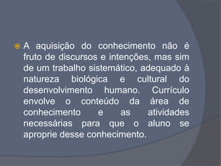  A aquisição do conhecimento não é
fruto de discursos e intenções, mas sim
de um trabalho sistemático, adequado à
natureza biológica e cultural do
desenvolvimento humano. Currículo
envolve o conteúdo da área de
conhecimento e as atividades
necessárias para que o aluno se
aproprie desse conhecimento.
 