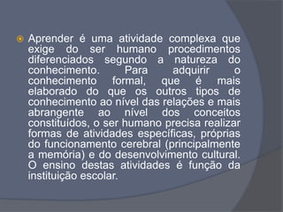 Aprender é uma atividade complexa que
exige do ser humano procedimentos
diferenciados segundo a natureza do
conhecimento. Para adquirir o
conhecimento formal, que é mais
elaborado do que os outros tipos de
conhecimento ao nível das relações e mais
abrangente ao nível dos conceitos
constituídos, o ser humano precisa realizar
formas de atividades específicas, próprias
do funcionamento cerebral (principalmente
a memória) e do desenvolvimento cultural.
O ensino destas atividades é função da
instituição escolar.
 