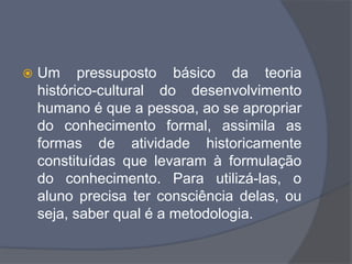  Um pressuposto básico da teoria
histórico-cultural do desenvolvimento
humano é que a pessoa, ao se apropriar
do conhecimento formal, assimila as
formas de atividade historicamente
constituídas que levaram à formulação
do conhecimento. Para utilizá-las, o
aluno precisa ter consciência delas, ou
seja, saber qual é a metodologia.
 