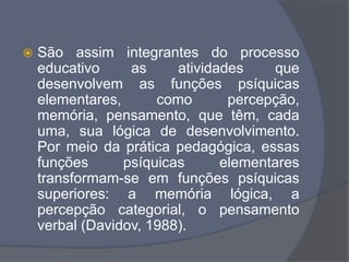  São assim integrantes do processo
educativo as atividades que
desenvolvem as funções psíquicas
elementares, como percepção,
memória, pensamento, que têm, cada
uma, sua lógica de desenvolvimento.
Por meio da prática pedagógica, essas
funções psíquicas elementares
transformam-se em funções psíquicas
superiores: a memória lógica, a
percepção categorial, o pensamento
verbal (Davidov, 1988).
 