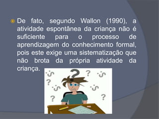  De fato, segundo Wallon (1990), a
atividade espontânea da criança não é
suficiente para o processo de
aprendizagem do conhecimento formal,
pois este exige uma sistematização que
não brota da própria atividade da
criança.
 