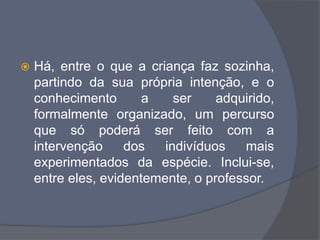  Há, entre o que a criança faz sozinha,
partindo da sua própria intenção, e o
conhecimento a ser adquirido,
formalmente organizado, um percurso
que só poderá ser feito com a
intervenção dos indivíduos mais
experimentados da espécie. Inclui-se,
entre eles, evidentemente, o professor.
 