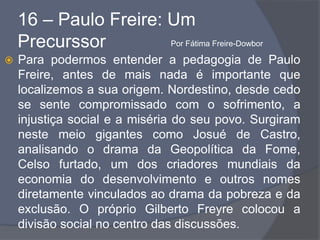 16 – Paulo Freire: Um
Precurssor
 Para podermos entender a pedagogia de Paulo
Freire, antes de mais nada é importante que
localizemos a sua origem. Nordestino, desde cedo
se sente compromissado com o sofrimento, a
injustiça social e a miséria do seu povo. Surgiram
neste meio gigantes como Josué de Castro,
analisando o drama da Geopolítica da Fome,
Celso furtado, um dos criadores mundiais da
economia do desenvolvimento e outros nomes
diretamente vinculados ao drama da pobreza e da
exclusão. O próprio Gilberto Freyre colocou a
divisão social no centro das discussões.
Por Fátima Freire-Dowbor
 