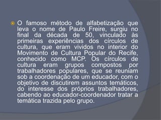  O famoso método de alfabetização que
leva o nome de Paulo Freire, surgiu no
final da década de 50, vinculado às
primeiras experiências dos círculos de
cultura, que eram vividos no interior do
Movimento de Cultura Popular do Recife,
conhecido como MCP. Os círculos de
cultura eram grupos compostos por
trabalhadores populares, que se reuniam
sob a coordenação de um educador, com o
objetivo de discutirem assuntos temáticos,
do interesse dos próprios trabalhadores,
cabendo ao educador-coordenador tratar a
temática trazida pelo grupo.
 