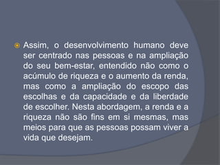  Assim, o desenvolvimento humano deve
ser centrado nas pessoas e na ampliação
do seu bem-estar, entendido não como o
acúmulo de riqueza e o aumento da renda,
mas como a ampliação do escopo das
escolhas e da capacidade e da liberdade
de escolher. Nesta abordagem, a renda e a
riqueza não são fins em si mesmas, mas
meios para que as pessoas possam viver a
vida que desejam.
 