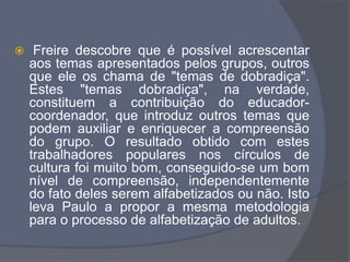  Freire descobre que é possível acrescentar
aos temas apresentados pelos grupos, outros
que ele os chama de "temas de dobradiça".
Estes "temas dobradiça", na verdade,
constituem a contribuição do educador-
coordenador, que introduz outros temas que
podem auxiliar e enriquecer a compreensão
do grupo. O resultado obtido com estes
trabalhadores populares nos círculos de
cultura foi muito bom, conseguido-se um bom
nível de compreensão, independentemente
do fato deles serem alfabetizados ou não. Isto
leva Paulo a propor a mesma metodologia
para o processo de alfabetização de adultos.
 