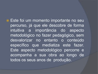  Este foi um momento importante no seu
percurso, já que ele descobre de forma
intuitiva a importância do aspecto
metodológico no fazer pedagógico, sem
desvalorizar no entanto o conteúdo
específico que mediatiza este fazer.
Este aspecto metodológico percorre e
acompanha a sua obra ao longo de
todos os seus anos de produção.
 