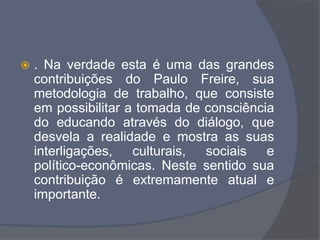  . Na verdade esta é uma das grandes
contribuições do Paulo Freire, sua
metodologia de trabalho, que consiste
em possibilitar a tomada de consciência
do educando através do diálogo, que
desvela a realidade e mostra as suas
interligações, culturais, sociais e
político-econômicas. Neste sentido sua
contribuição é extremamente atual e
importante.
 