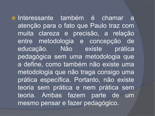  Interessante também é chamar a
atenção para o fato que Paulo traz com
muita clareza e precisão, a relação
entre metodologia e concepção de
educação. Não existe prática
pedagógica sem uma metodologia que
a define, como também não existe uma
metodologia que não traga consigo uma
prática específica. Portanto, não existe
teoria sem prática e nem prática sem
teoria. Ambas fazem parte de um
mesmo pensar e fazer pedagógico.
 