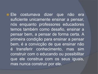  Ele costumava dizer que não era
suficiente unicamente ensinar a pensar,
nós enquanto professores educadores
temos também como desafio, ensinar a
pensar bem, a pensar de forma certa. A
primeira condição para ensinar a pensar
bem, é a convicção de que ensinar não
é transferir conhecimento, mas sim
construir com o educando ou possibilitar
que ele construa com os seus iguais,
mas nunca construir por ele.
 