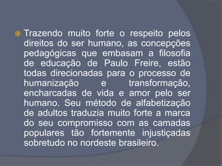  Trazendo muito forte o respeito pelos
direitos do ser humano, as concepções
pedagógicas que embasam a filosofia
de educação de Paulo Freire, estão
todas direcionadas para o processo de
humanização e transformação,
encharcadas de vida e amor pelo ser
humano. Seu método de alfabetização
de adultos traduzia muito forte a marca
do seu compromisso com as camadas
populares tão fortemente injustiçadas
sobretudo no nordeste brasileiro.
 