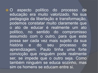  O aspecto político do processo de
educação era muito valorizado. Na sua
pedagogia da libertação e transformação,
podemos constatar muito claramente que
o ato de educar é realmente um ato
político, no sentido do compromisso
assumido com o outro, para que este
possa ser cada vez mais sujeito da sua
história e do seu processo de
aprendizagem. Paulo tinha uma forte
convicção que ninguém pode realmente
ser, se impede que o outro seja. Como
também ninguém se educa sozinho, mas
sim os homens se educam entre si.
 