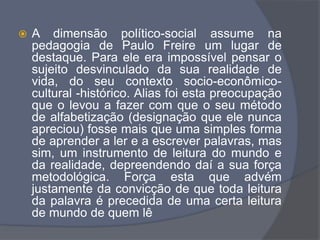  A dimensão político-social assume na
pedagogia de Paulo Freire um lugar de
destaque. Para ele era impossível pensar o
sujeito desvinculado da sua realidade de
vida, do seu contexto socio-econômico-
cultural -histórico. Alias foi esta preocupação
que o levou a fazer com que o seu método
de alfabetização (designação que ele nunca
apreciou) fosse mais que uma simples forma
de aprender a ler e a escrever palavras, mas
sim, um instrumento de leitura do mundo e
da realidade, depreendendo daí a sua força
metodológica. Força esta que advém
justamente da convicção de que toda leitura
da palavra é precedida de uma certa leitura
de mundo de quem lê
 
