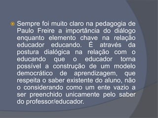  Sempre foi muito claro na pedagogia de
Paulo Freire a importância do diálogo
enquanto elemento chave na relação
educador educando. É através da
postura dialógica na relação com o
educando que o educador torna
possível a construção de um modelo
democrático de aprendizagem, que
respeita o saber existente do aluno, não
o considerando como um ente vazio a
ser preenchido unicamente pelo saber
do professor/educador.
 