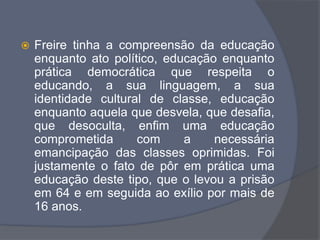  Freire tinha a compreensão da educação
enquanto ato político, educação enquanto
prática democrática que respeita o
educando, a sua linguagem, a sua
identidade cultural de classe, educação
enquanto aquela que desvela, que desafia,
que desoculta, enfim uma educação
comprometida com a necessária
emancipação das classes oprimidas. Foi
justamente o fato de pôr em prática uma
educação deste tipo, que o levou a prisão
em 64 e em seguida ao exílio por mais de
16 anos.
 
