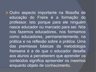  Outro aspecto importante na filosofia de
educação do Freire é a formação do
professor. Isto porque para ele ninguém
nasce educador ou marcado para ser. Nós
nos fazemos educadores, nos formamos
como educadores, permanentemente, na
prática e na reflexão sobre a prática. Uma
das premissas básicas da metodologia
freireana é a de que o educador desafie
aos alunos a perceberem que aprender os
conteúdos significa apreender os mesmos
enquanto objeto de conhecimento.
 