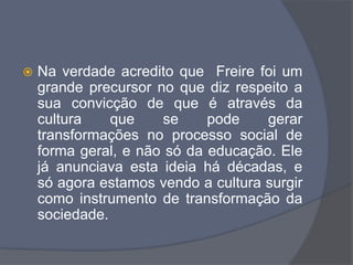  Na verdade acredito que Freire foi um
grande precursor no que diz respeito a
sua convicção de que é através da
cultura que se pode gerar
transformações no processo social de
forma geral, e não só da educação. Ele
já anunciava esta ideia há décadas, e
só agora estamos vendo a cultura surgir
como instrumento de transformação da
sociedade.
 