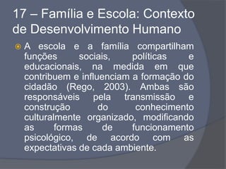 17 – Família e Escola: Contexto
de Desenvolvimento Humano
 A escola e a família compartilham
funções sociais, políticas e
educacionais, na medida em que
contribuem e influenciam a formação do
cidadão (Rego, 2003). Ambas são
responsáveis pela transmissão e
construção do conhecimento
culturalmente organizado, modificando
as formas de funcionamento
psicológico, de acordo com as
expectativas de cada ambiente.
 