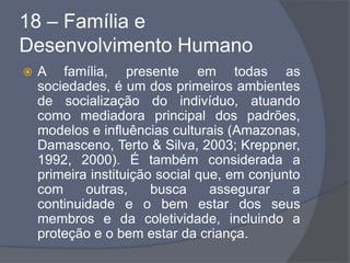 18 – Família e
Desenvolvimento Humano
 A família, presente em todas as
sociedades, é um dos primeiros ambientes
de socialização do indivíduo, atuando
como mediadora principal dos padrões,
modelos e influências culturais (Amazonas,
Damasceno, Terto & Silva, 2003; Kreppner,
1992, 2000). É também considerada a
primeira instituição social que, em conjunto
com outras, busca assegurar a
continuidade e o bem estar dos seus
membros e da coletividade, incluindo a
proteção e o bem estar da criança.
 