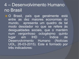 4 – Desenvolvimento Humano
no Brasil
 O Brasil, país que geralmente está
entre as dez maiores economias do
mundo, apresenta um quadro de tal
modo desolador no que se refere às
desigualdades sociais, que o mantém
num vergonhoso octogésimo quinto
lugar em IHD - Índice de
Desenvolvimento Humano (Notícias
UOL, 26-03-2015). Este é formado por
três indicadores:
 