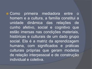  Como primeira mediadora entre o
homem e a cultura, a família constitui a
unidade dinâmica das relações de
cunho afetivo, social e cognitivo que
estão imersas nas condições materiais,
históricas e culturais de um dado grupo
social. Ela é a matriz da aprendizagem
humana, com significados e práticas
culturais próprias que geram modelos
de relação interpessoal e de construção
individual e coletiva.
 