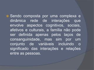  Sendo composta por uma complexa e
dinâmica rede de interações que
envolve aspectos cognitivos, sociais,
afetivos e culturais, a família não pode
ser definida apenas pelos laços de
consanguinidade, mas sim por um
conjunto de variáveis incluindo o
significado das interações e relações
entre as pessoas.
 