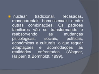  nuclear tradicional, recasadas,
monoparentais, homossexuais, dentre
outras combinações. Os padrões
familiares vão se transformando e
reabsorvendo as mudanças
psicológicas, sociais, políticas,
econômicas e culturais, o que requer
adaptações e acomodações às
realidades enfrentadas (Wagner,
Halpern & Bornholdt, 1999).
 
