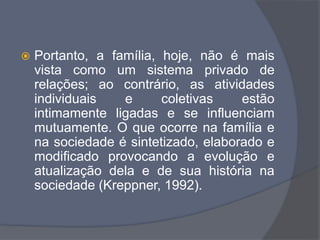  Portanto, a família, hoje, não é mais
vista como um sistema privado de
relações; ao contrário, as atividades
individuais e coletivas estão
intimamente ligadas e se influenciam
mutuamente. O que ocorre na família e
na sociedade é sintetizado, elaborado e
modificado provocando a evolução e
atualização dela e de sua história na
sociedade (Kreppner, 1992).
 